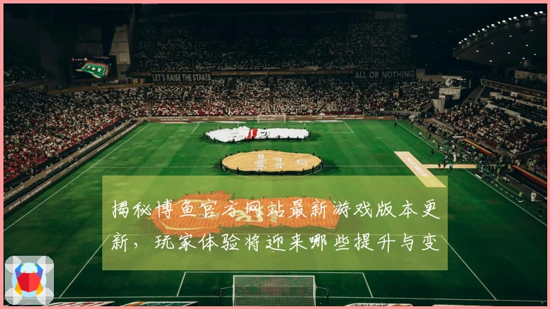 揭秘博鱼官方网站最新游戏版本更新，玩家体验将迎来哪些提升与变化？
