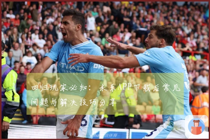 回归玩家必知：米乐APP下载后常见问题与解决技巧分享