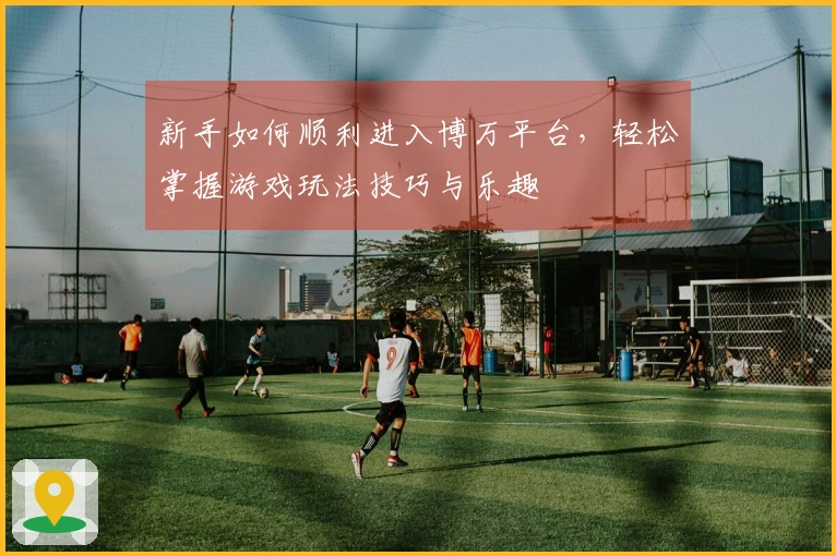 新手如何顺利进入博万平台，轻松掌握游戏玩法技巧与乐趣