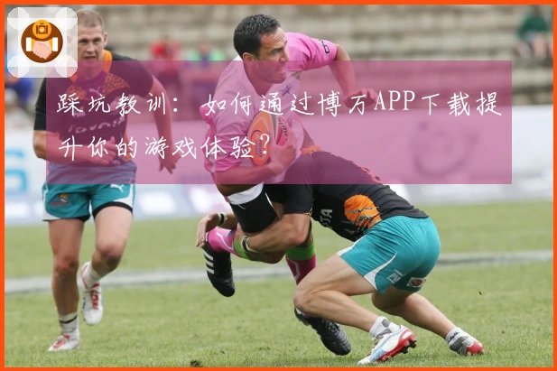 踩坑教训：如何通过博万APP下载提升你的游戏体验？