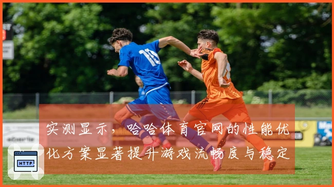 实测显示，哈哈体育官网的性能优化方案显著提升游戏流畅度与稳定性