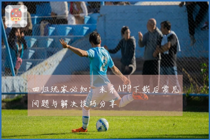 回归玩家必知：米乐APP下载后常见问题与解决技巧分享