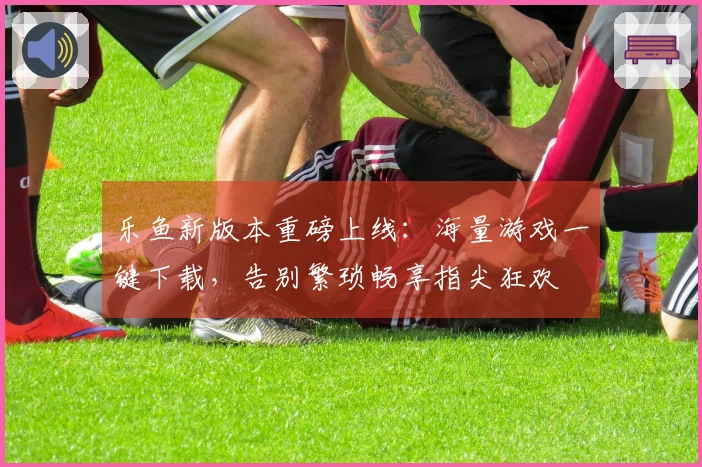 乐鱼新版本重磅上线：海量游戏一键下载，告别繁琐畅享指尖狂欢