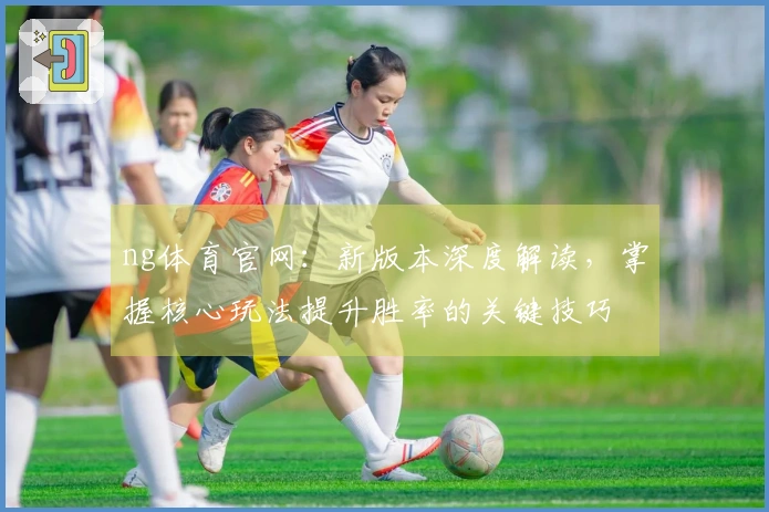 ng体育官网：新版本深度解读，掌握核心玩法提升胜率的关键技巧