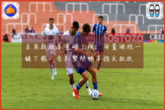 乐鱼新版本重磅上线：海量游戏一键下载，告别繁琐畅享指尖狂欢